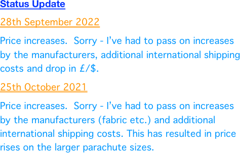 Status Update
25th October 2021
Price increases.  Sorry - I’ve had to pass on increases by the manufacturers (fabric etc.) and additional international shipping costs. This has resulted in price rises on the larger parachute sizes.
